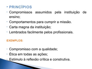 
•

•
•
•

PRINCÍPIOS
Compromissos assumidos pela instituição de
ensino;
Comportamentos para cumprir a missão.
Carta magna da instituição;
Lembrados facilmente pelos profissionais.

EXEMPLOS:
•
•
•

Compromisso com a qualidade;
Ética em todas as ações;
Estímulo à reflexão crítica e construtiva.

 