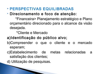PERSPECTIVAS EQUILIBRADAS
 Direcionamento e foco de atenção:
*Financeira> Planejamento estratégico e Plano
orçamentário direcionado para o alcance da visão
desejada.
*Cliente e Mercado
a)Identificação do público alvo;
b)Compreender o que o cliente e o mercado
esperam;
c)Estabelecimento de metas relacionadas a
satisfação dos clientes;
d) Utilização de pesquisas.


 
