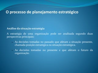 Análise da situação estratégia
A estratégia de uma organização pode ser analisada segundo duas
perspectivas principais:
 As decisões tomadas no passado que afetam a situação presente,
chamada posição estratégica ou situação estratégica.
 As decisões tomadas no presente e que afetam o futuro da
organização.
O processo de planejamento estratégico
 