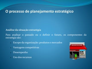 Análise da situação estratégia
Para analisar o passado ou o definir o futuro, os componentes da
estratégia são:
 Escopo da organização: produtos e mercados
 Vantagens competitivas
 Desempenho
 Uso dos recursos
O processo de planejamento estratégico
 