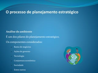 Análise do ambiente
É um dos pilares do planejamento estratégico.
Os componentes considerados:
 Ramo de negócios
 Ações de governo
 Tecnologia
 Conjuntura econômica
 Sociedade
 Entre outros
O processo de planejamento estratégico
 