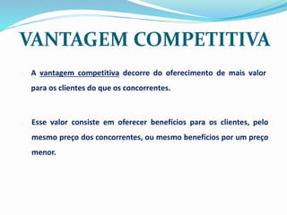 o A vantagem competitiva decorre do oferecimento de mais valor
para os clientes do que os concorrentes.
o Esse valor consiste em oferecer benefícios para os clientes, pelo
mesmo preço dos concorrentes, ou mesmo benefícios por um preço
menor.
VANTAGEM COMPETITIVA
 