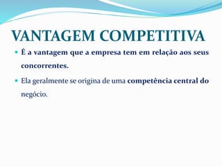 VANTAGEM COMPETITIVA
 É a vantagem que a empresa tem em relação aos seus
concorrentes.
 Ela geralmente se origina de uma competência central do
negócio.
 