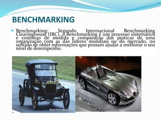 BENCHMARKING
 Benchmarking: Segundo Internacional Benchmarking
Clearinghouse (IBC), o Benchmarking é um processo sistemático
e contínuo de medida e comparação das praticas de uma
organização com as das lideres mundiais ou do mercado, no
sentido de obter informações que possam ajudar a melhorar o seu
nível de desempenho.
 