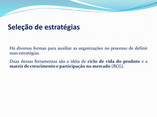 Há diversas formas para auxiliar as organizações no processo de definir
suas estratégias.
Duas dessas ferramentas são a idéia de ciclo de vida do produto e a
matriz de crescimento e participação no mercado (BCG).
Seleção de estratégias
 