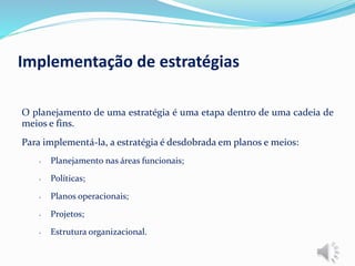 O planejamento de uma estratégia é uma etapa dentro de uma cadeia de
meios e fins.
Para implementá-la, a estratégia é desdobrada em planos e meios:
• Planejamento nas áreas funcionais;
• Políticas;
• Planos operacionais;
• Projetos;
• Estrutura organizacional.
Implementação de estratégias
 