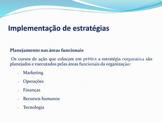Planejamento nas áreas funcionais
Os cursos de ação que colocam em prática a estratégia corporativa são
planejados e executados pelas áreas funcionais da organização:
• Marketing
• Operações
• Finanças
• Recursos humanos
• Tecnologia
Empresa
Áreas
funcionais
Estratégias
funcionais
Estratégias
corporativas
Fonte:MAXIMIANO, 2007.
Implementação de estratégias
 