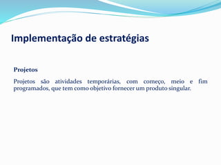 Projetos
Projetos são atividades temporárias, com começo, meio e fim
programados, que tem como objetivo fornecer um produto singular.
Implementação de estratégias
 