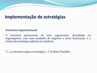 Estrutura organizacional
A estrutura permanente de uma organização, desenhada no
organograma, com suas unidades de negócios e áreas funcionais, é o
retrato da estratégia explícita ou implícita.
“[...] a estrutura segue a estratégia [...]” já dizia Chandler.
Implementação de estratégias
 