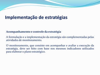 Acompanhamento e controle da estratégia
A formulação e a implementação da estratégia são complementadas pelas
atividades de monitoramento.
O monitoramento, que consiste em acompanhar e avaliar a execução da
estratégia, deve ser feito com base nos mesmos indicadores utilizados
para elaborar o plano estratégico.
Implementação de estratégias
 
