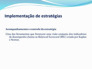 Acompanhamento e controle da estratégia
Uma das ferramentas que fornecem uma visão conjunta dos indicadores
de desempenho chama-se Balanced Scorecard (BSC) criada por Kaplan
e Norton.
Implementação de estratégias
 