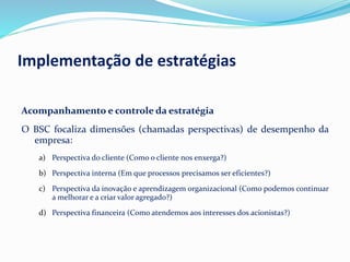 Implementação de estratégias
Acompanhamento e controle da estratégia
O BSC focaliza dimensões (chamadas perspectivas) de desempenho da
empresa:
a) Perspectiva do cliente (Como o cliente nos enxerga?)
b) Perspectiva interna (Em que processos precisamos ser eficientes?)
c) Perspectiva da inovação e aprendizagem organizacional (Como podemos continuar
a melhorar e a criar valor agregado?)
d) Perspectiva financeira (Como atendemos aos interesses dos acionistas?)
 