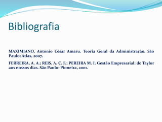 Bibliografia
MAXIMIANO, Antonio César Amaru. Teoria Geral da Administração. São
Paulo: Atlas, 2007.
FERREIRA, A. A.; REIS, A. C. F.; PEREIRA M. I. Gestão Empresarial: de Taylor
aos nossos dias. São Paulo: Pioneira, 2001.
 