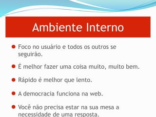Ambiente Interno
Foco no usuário e todos os outros se
seguirão.
É melhor fazer uma coisa muito, muito bem.
Rápido é melhor que lento.
A democracia funciona na web.
Você não precisa estar na sua mesa a
necessidade de uma resposta.
 