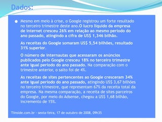 Dados:
Mesmo em meio à crise, o Google registrou um forte resultado
no terceiro trimestre deste ano.O lucro líquido da empresa
de internet cresceu 26% em relação ao mesmo período do
ano passado, atingindo a cifra de US$ 1,346 bilhão.
As receitas do Google somaram US$ 5,54 bilhões, resultado
31% superior.
O número de internautas que acessaram os anúncios
publicados pelo Google cresceu 18% no terceiro trimestre
ante igual período do ano passado. Na comparação com o
trimestre anterior, o salto foi de 4%.
As receitas de sites pertencentes ao Google cresceram 34%
ante igual período do ano passado, atingindo US$ 3,67 bilhões
no terceiro trimestre, que representam 67% da receita total da
empresa. Na mesma comparação, a receita de sites parceiros
do Google, por meio do Adsense, chegou a US$ 1,68 bilhão,
incremento de 15%.
Tiinside.com.br - sexta-feira, 17 de outubro de 2008, 09h35
 