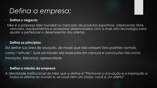 Defina a empresa:
• Defina o negocio:
Nike é a empresa líder mundial no mercado de produtos esportivos, oferecendo tênis,
vestuário, equipamentos e acessórios desenvolvidos com a mais alta tecnologia para
ajudar a perfeiçoar o desempenho dos atletas.
• Defina os princípios:
Ela define sua área de atuação, de modo que não estejam fora padrões normais,
como :“atitude”. Suas atividades são baseadas em crenças e convicções tais como:
Inovação, liderança, agressividade.
• Defina a missão da empresa:
A identidade institucional da Nike que a define é:“Promover a inovação e a inspiração a
todos os atletas no mundo e, se você tem um corpo, você é um atleta”.
 