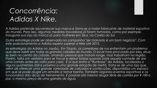 Concorrência:
Adidas X Nike.
A Adidas pretende rejuvenescer sua marca e torna-se a maior fabricante de material esportivo
do mundo. Para isso, algumas medidas inovadoras já foram tomadas, como por exemplo
inaugurar sua loja da marca só para mulheres em Seul, na Coréia do Sul.
Outra estratégia pode ser observada na campanha "ser malvado é um bom negócio". Com
este posicionamento a Adidas espera superar a Nike até 2015.
As estratégias da Adidas no Japão:. Em Tóquio, os corredores de rua enfrentam um problema
que deve existir em todas as grandes cidades do mundo. O local mais procurado por eles, situa-
se bem no centro da cidade, atraindo pessoas que moram longe, mas trabalham na região.
Porém, falta um vestiário para se trocar e deixar bolsas quando bate aquela vontade de dar
uma corrida antes da volta para casa. É aí que entra a “Runbase” da Adidas, localizada a
alguns quarteirões dali e próxima a uma grande estação de metrô. Trata-se de uma loja que,
além de oferecer uma grande variedade de calçados e confecções, disponibiliza um espaço
em que se pode alugar um armário e tomar banho. Também organiza eventos esportivos e os
funcionários dão dicas de treinamento. É possível até mesmo alugar tênis de corrida por ¥ 100 o
par, o mesmo preço de uma garrafa de água.
 