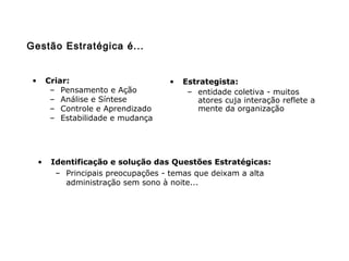 • Criar:
– Pensamento e Ação
– Análise e Síntese
– Controle e Aprendizado
– Estabilidade e mudança
• Estrategista:
– entidade coletiva - muitos
atores cuja interação reflete a
mente da organização
• Identificação e solução das Questões Estratégicas:
– Principais preocupações - temas que deixam a alta
administração sem sono à noite...
Gestão Estratégica é...
 