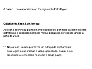 A Fase 1 , correspondente ao Planejamento Estratégico
*** Nesta fase, iremos promover um adequado alinhamento
estratégico à sua missão e visão, garantindo, assim, o seu
crescimento sustentado no médio e longo prazo.
Objetivo da Fase 1 do Projeto:
Auxiliar a definir seu planejamento estratégico, por meio da definição das
estratégias e desdobramento de metas globais no período de janeiro a
julho de 2008.
 