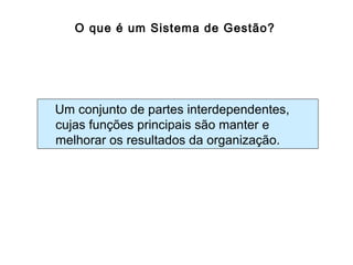 O que é um Sistema de Gestão?
Um conjunto de partes interdependentes,
cujas funções principais são manter e
melhorar os resultados da organização.
 