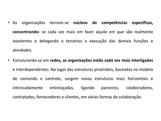 • As organizações tornam-se núcleos de competências específicas,
concentrando- se cada vez mais em fazer aquilo em que são realmente
excelentes e delegando a terceiros a execução das demais funções e
atividades.
• Estruturando-se em redes, as organizações estão cada vez mais interligadas
e interdependentes. No lugar das estruturas piramidais, baseadas no modelo
de comando e controle, surgem novas estruturas mais horizontais e
intrincadamente entrelaçadas, ligando parceiros, colaboradores,
contratados, fornecedores e clientes, em várias formas de colaboração.
 
