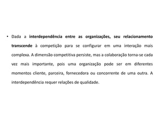 • Dada a interdependência entre as organizações, seu relacionamento
transcende à competição para se configurar em uma interação mais
complexa. A dimensão competitiva persiste, mas a colaboração torna-se cada
vez mais importante, pois uma organização pode ser em diferentes
momentos cliente, parceira, fornecedora ou concorrente de uma outra. A
interdependência requer relações de qualidade.
 