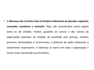 • A liderança não se limita mais às funções tradicionais de planejar, organizar,
comandar, coordenar e controlar. Hoje, são reconhecidos outros papéis
como os de símbolo, mentor, guardião da cultura e dos valores da
organização, promotor de relações de qualidade com pessoas, clientes,
parceiros, fornecedores e concorrentes, e defensor de ações ambientais e
socialmente responsáveis. A liderança se exerce em toda a organização e
muitas vezes transcende suas fronteiras.
 