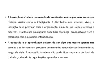 • A inovação é vital em um mundo de constantes mudanças, mas em novos
moldes. Assim como a inteligência é distribuída nos sistemas vivos, a
inovação deve permear toda a organização, além de suas redes internas e
externas. Ela floresce em culturas onde haja confiança, propensão ao risco e
tolerância com o erro bem intencionado.
• A educação e o aprendizado deixam de ser algo que ocorre apenas nas
escolas e se tornam um processo permanente, renovado continuamente ao
longo da vida. A educação também não pode ficar separada do local de
trabalho, cabendo às organizações aprender e ensinar.
 