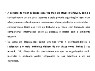 • A geração de valor depende cada vez mais de ativos intangíveis, como o
conhecimento detido pelas pessoas e pela própria organização. Isso inclui
não apenas o conhecimento armazenado em bases de dados, mas também o
conhecimento tácito que vem do trabalho em redes, com liberdade para
compartilhar informações entre as pessoas e destas com o ambiente
externo.
• Na visão de organizações como sistemas vivos e interdependentes, a
sociedade e o meio ambiente deixam de ser vistos como limites à sua
atuação. São dimensões do ecossistema em que as organizações estão
inseridas e, portanto, partes integrantes de sua existência e de sua
estratégia.
 
