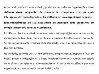 A partir do contexto apresentado, podemos entender as organizações como
sistemas vivos, integrantes de ecossistemas complexos, com os quais
interagem e dos quais dependem. A excelência em uma organização depende
fundamentalmente de sua capacidade de perseguir seus propósitos em
completa harmonia com seu ecossistema.
Excelência não é um estado absoluto, mas uma disposição intensa, constante,
abrangente de fazer bem, em espírito e em verdade. Excelência é um horizonte.
Se em algum instante crermos tê-la alcançado, este é o momento em que a
teremos perdido.
Na verdade, ao invés de falar em excelência simplesmente, propõe-se falar em
busca, procura, indagação. Essa busca revela-se como uma atitude, um estado
de espírito, contagiante e auto-estimulante. A busca da excelência por uma
organização é o que constrói seu verdadeiro valor.
 