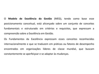 O Modelo de Excelência da Gestão (MEG), tendo como base esse
posicionamento conceitual, está alicerçado sobre um conjunto de conceitos
fundamentais e estruturado em critérios e requisitos, que expressam a
compreensão sobre a Excelência em Gestão.
Os Fundamentos da Excelência expressam esses conceitos reconhecidos
internacionalmente e que se traduzem em práticas ou fatores de desempenho
encontrados em organizações líderes de classe mundial, que buscam
constantemente se aperfeiçoar e se adaptar às mudanças.
 