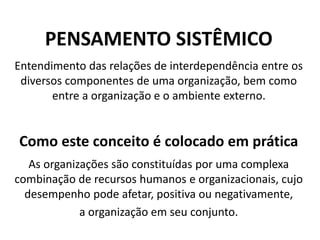 PENSAMENTO SISTÊMICO
Entendimento das relações de interdependência entre os
diversos componentes de uma organização, bem como
entre a organização e o ambiente externo.
Como este conceito é colocado em prática
As organizações são constituídas por uma complexa
combinação de recursos humanos e organizacionais, cujo
desempenho pode afetar, positiva ou negativamente,
a organização em seu conjunto.
 