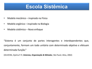 • Modelo mecânico – inspirado na Física
• Modelo orgânico – inspirado na Biologia
• Modelo sistêmico – Novo enfoque
“Sistema é um conjunto de partes interagentes e interdependentes que,
conjuntamente, formam um todo unitário com determinado objetivo e efetuam
determinada função.”
(OLIVEIRA, Djalma P. R. Sistemas, Organização & Métodos. São Paulo: Atlas, 2002)
Escola Sistêmica
 