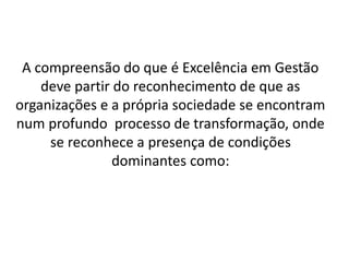 A compreensão do que é Excelência em Gestão
deve partir do reconhecimento de que as
organizações e a própria sociedade se encontram
num profundo processo de transformação, onde
se reconhece a presença de condições
dominantes como:
 