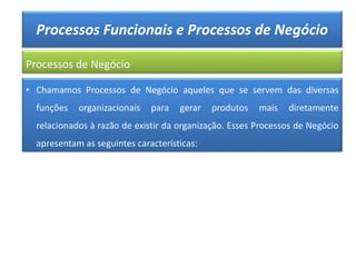Processos Funcionais e Processos de Negócio
Processos de Negócio
• Chamamos Processos de Negócio aqueles que se servem das diversas
funções organizacionais para gerar produtos mais diretamente
relacionados à razão de existir da organização. Esses Processos de Negócio
apresentam as seguintes características:
 