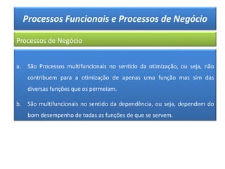 Processos Funcionais e Processos de Negócio
Processos de Negócio
a. São Processos multifuncionais no sentido da otimização, ou seja, não
contribuem para a otimização de apenas uma função mas sim das
diversas funções que os permeiam.
b. São multifuncionais no sentido da dependência, ou seja, dependem do
bom desempenho de todas as funções de que se servem.
 