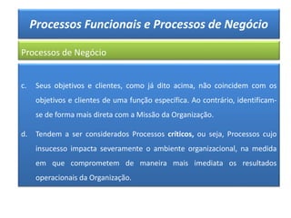 Processos Funcionais e Processos de Negócio
Processos de Negócio
c. Seus objetivos e clientes, como já dito acima, não coincidem com os
objetivos e clientes de uma função específica. Ao contrário, identificam-
se de forma mais direta com a Missão da Organização.
d. Tendem a ser considerados Processos críticos, ou seja, Processos cujo
insucesso impacta severamente o ambiente organizacional, na medida
em que comprometem de maneira mais imediata os resultados
operacionais da Organização.
 