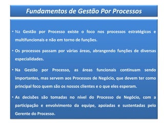 Fundamentos de Gestão Por Processos
• Na Gestão por Processo existe o foco nos processos estratégicos e
multifuncionais e não em torno de funções.
• Os processos passam por várias áreas, abrangendo funções de diversas
especialidades.
• Na Gestão por Processo, as áreas funcionais continuam sendo
importantes, mas servem aos Processos de Negócio, que devem ter como
principal foco quem são os nossos clientes e o que eles esperam.
• As decisões são tomadas no nível do Processo de Negócio, com a
participação e envolvimento da equipe, apoiadas e sustentadas pelo
Gerente do Processo.
 