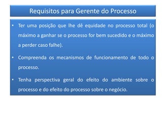 Requisitos para Gerente do Processo
• Ter uma posição que lhe dê equidade no processo total (o
máximo a ganhar se o processo for bem sucedido e o máximo
a perder caso falhe).
• Compreenda os mecanismos de funcionamento de todo o
processo.
• Tenha perspectiva geral do efeito do ambiente sobre o
processo e do efeito do processo sobre o negócio.
 