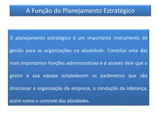 A Função do Planejamento Estratégico
O planejamento estratégico é um importante instrumento de
gestão para as organizações na atualidade. Constitui uma das
mais importantes funções administrativas e é através dele que o
gestor e sua equipe estabelecem os parâmetros que vão
direcionar a organização da empresa, a condução da liderança,
assim como o controle das atividades.
 