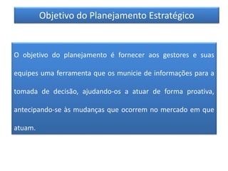 Objetivo do Planejamento Estratégico
O objetivo do planejamento é fornecer aos gestores e suas
equipes uma ferramenta que os municie de informações para a
tomada de decisão, ajudando-os a atuar de forma proativa,
antecipando-se às mudanças que ocorrem no mercado em que
atuam.
 
