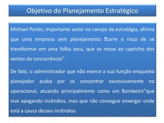Objetivo do Planejamento Estratégico
Michael Porter, importante autor no campo da estratégia, afirma
que uma empresa sem planejamento “”corre o risco de se
transformar em uma folha seca, que se move ao capricho dos
ventos da concorrência”.
De fato, o administrador que não exerce a sua função enquanto
planejador acaba por se concentrar excessivamente no
operacional, atuando principalmente como um “bombeiro”que
vive apagando incêndios, mas que não consegue enxergar onde
está a causa desses incêndios.
 