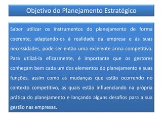 Objetivo do Planejamento Estratégico
Saber utilizar os instrumentos do planejamento de forma
coerente, adaptando-os à realidade da empresa e às suas
necessidades, pode ser então uma excelente arma competitiva.
Para utilizá-la eficazmente, é importante que os gestores
conheçam bem cada um dos elementos do planejamento e suas
funções, assim como as mudanças que estão ocorrendo no
contexto competitivo, as quais estão influenciando na própria
prática do planejamento e lançando alguns desafios para a sua
gestão nas empresas.
 