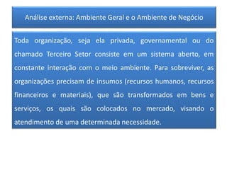 Análise externa: Ambiente Geral e o Ambiente de Negócio
Toda organização, seja ela privada, governamental ou do
chamado Terceiro Setor consiste em um sistema aberto, em
constante interação com o meio ambiente. Para sobreviver, as
organizações precisam de insumos (recursos humanos, recursos
financeiros e materiais), que são transformados em bens e
serviços, os quais são colocados no mercado, visando o
atendimento de uma determinada necessidade.
 