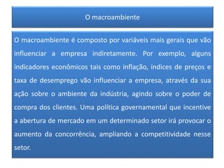 O macroambiente
O macroambiente é composto por variáveis mais gerais que vão
influenciar a empresa indiretamente. Por exemplo, alguns
indicadores econômicos tais como inflação, índices de preços e
taxa de desemprego vão influenciar a empresa, através da sua
ação sobre o ambiente da indústria, agindo sobre o poder de
compra dos clientes. Uma política governamental que incentive
a abertura de mercado em um determinado setor irá provocar o
aumento da concorrência, ampliando a competitividade nesse
setor.
 