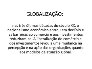 GLOBALIZAÇÃO:
nas três últimas décadas do século XX, o
nacionalismo econômico entrou em declínio e
as barreiras ao comércio e aos investimentos
reduziram-se. A liberalização do comércio e
dos investimentos levou a uma mudança na
percepção e na ação das organizações quanto
aos modelos de atuação global.
 