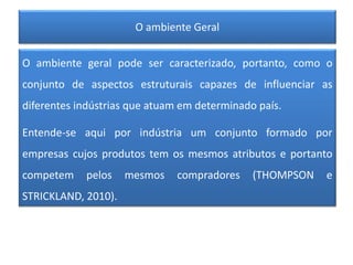 O ambiente Geral
O ambiente geral pode ser caracterizado, portanto, como o
conjunto de aspectos estruturais capazes de influenciar as
diferentes indústrias que atuam em determinado país.
Entende-se aqui por indústria um conjunto formado por
empresas cujos produtos tem os mesmos atributos e portanto
competem pelos mesmos compradores (THOMPSON e
STRICKLAND, 2010).
 