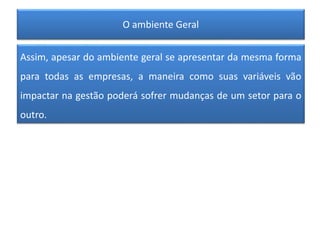 O ambiente Geral
Assim, apesar do ambiente geral se apresentar da mesma forma
para todas as empresas, a maneira como suas variáveis vão
impactar na gestão poderá sofrer mudanças de um setor para o
outro.
 