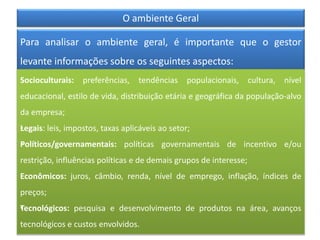 O ambiente Geral
Para analisar o ambiente geral, é importante que o gestor
levante informações sobre os seguintes aspectos:
Socioculturais: preferências, tendências populacionais, cultura, nível
educacional, estilo de vida, distribuição etária e geográfica da população-alvo
da empresa;
•Legais: leis, impostos, taxas aplicáveis ao setor;
•Políticos/governamentais: políticas governamentais de incentivo e/ou
restrição, influências políticas e de demais grupos de interesse;
Econômicos: juros, câmbio, renda, nível de emprego, inflação, índices de
preços;
•Tecnológicos: pesquisa e desenvolvimento de produtos na área, avanços
tecnológicos e custos envolvidos.
 