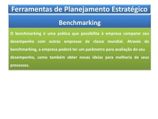Ferramentas de Planejamento Estratégico
Benchmarking
O benchmarking é uma prática que possibilita à empresa comparar seu
desempenho com outras empresas de classe mundial. Através do
benchmarking, a empresa poderá ter um parâmetro para avaliação do seu
desempenho, como também obter novas ideias para melhoria de seus
processos.
 